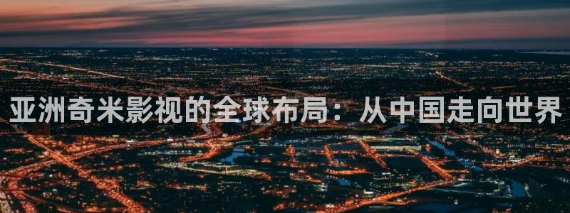 羞羞影院体验区：亚洲奇米影视的全球布局：从中国走向世界